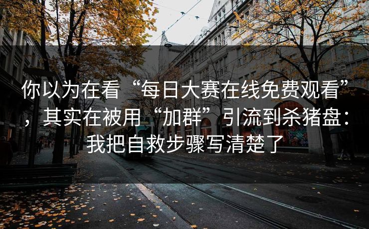 你以为在看“每日大赛在线免费观看”，其实在被用“加群”引流到杀猪盘：我把自救步骤写清楚了