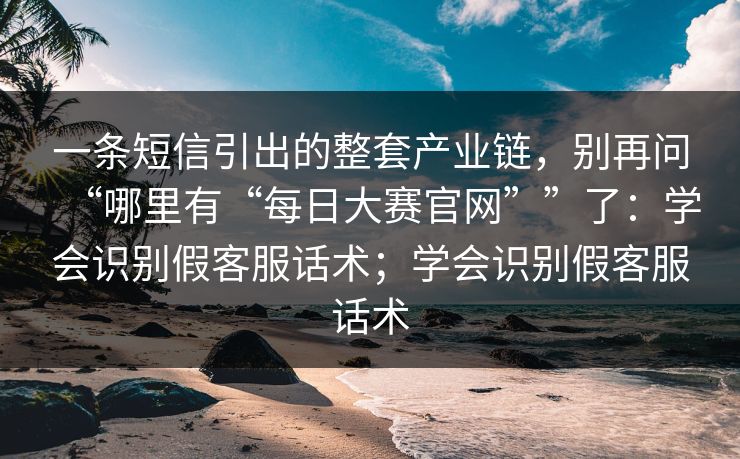 一条短信引出的整套产业链，别再问“哪里有“每日大赛官网””了：学会识别假客服话术；学会识别假客服话术