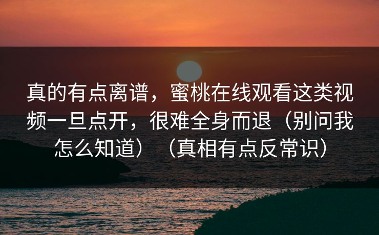 真的有点离谱，蜜桃在线观看这类视频一旦点开，很难全身而退（别问我怎么知道）（真相有点反常识）