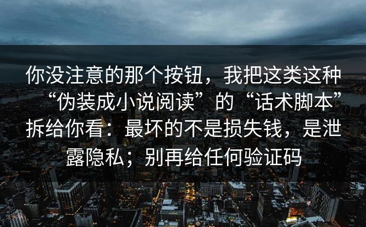 你没注意的那个按钮,我把这类这种“伪装成小说阅读”的“话术脚本”拆给你看:最坏的不是损失钱,是泄露隐私;别再给任何验证码 你没注意的那个按钮,我把这类这种“伪装成小说阅读”的“话术脚本”拆给你看:最坏的不是损失钱,是泄露隐私;别再给任何验证码