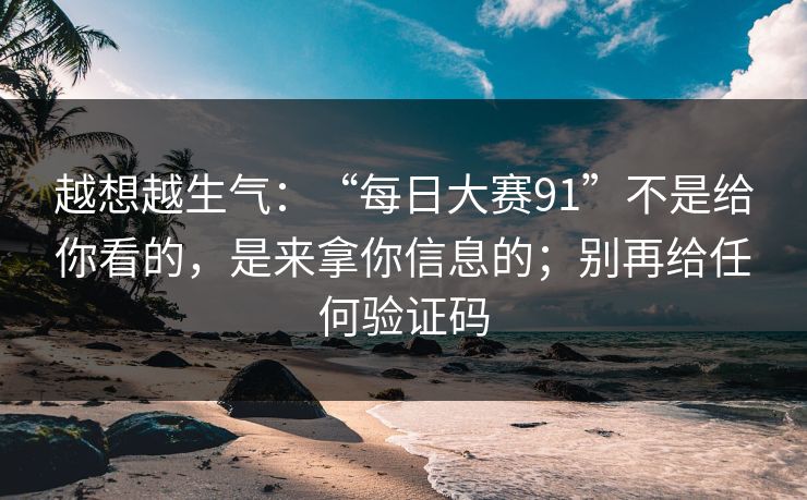 越想越生气:“每日大赛91”不是给你看的,是来拿你信息的;别再给任何验证码 越想越生气:“每日大赛91”不是给你看的,是来拿你信息的;别再给任何验证码