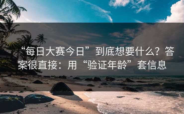 “每日大赛今日”到底想要什么?答案很直接:用“验证年龄”套信息 “每日大赛今日”到底想要什么?答案很直接:用“验证年龄”套信息
