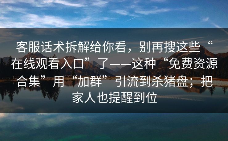 客服话术拆解给你看,别再搜这些“在线观看入口”了——这种“免费资源合集”用“加群”引流到杀猪盘;把家人也提醒到位 客服话术拆解给你看,别再搜这些“在线观看入口”了——这种“免费资源合集”用“加群”引流到杀猪盘;把家人也提醒到位