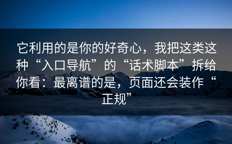它利用的是你的好奇心,我把这类这种“入口导航”的“话术脚本”拆给你看:最离谱的是,页面还会装作“正规” 它利用的是你的好奇心,我把这类这种“入口导航”的“话术脚本”拆给你看:最离谱的是,页面还会装作“正规”