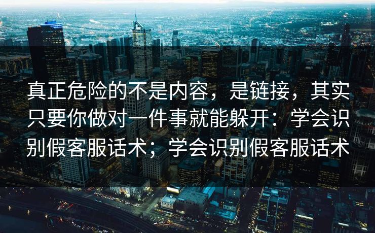 真正危险的不是内容,是链接,其实只要你做对一件事就能躲开:学会识别假客服话术;学会识别假客服话术 真正危险的不是内容,是链接,其实只要你做对一件事就能躲开:学会识别假客服话术;学会识别假客服话术