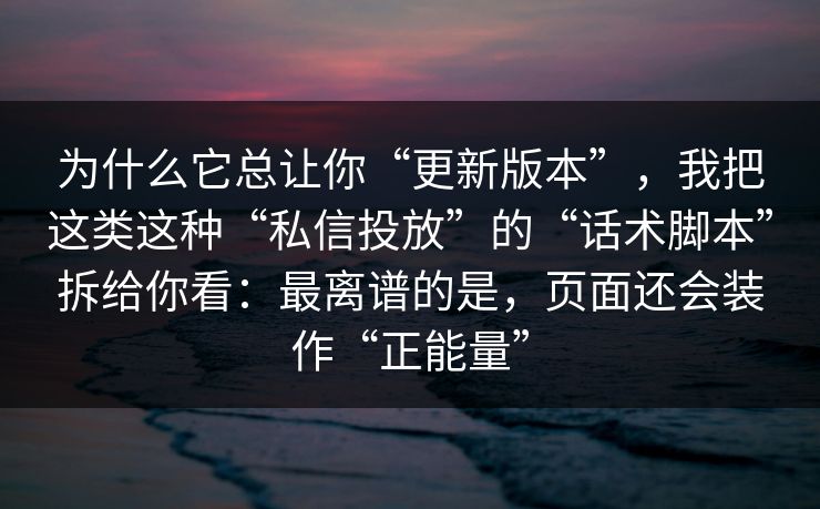 为什么它总让你“更新版本”,我把这类这种“私信投放”的“话术脚本”拆给你看:最离谱的是,页面还会装作“正能量” 为什么它总让你“更新版本”,我把这类这种“私信投放”的“话术脚本”拆给你看:最离谱的是,页面还会装作“正能量”