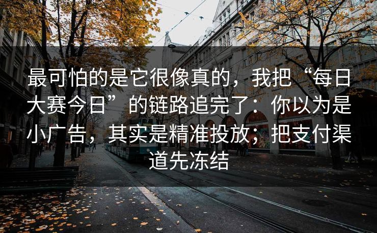 最可怕的是它很像真的,我把“每日大赛今日”的链路追完了:你以为是小广告,其实是精准投放;把支付渠道先冻结 最可怕的是它很像真的,我把“每日大赛今日”的链路追完了:你以为是小广告,其实是精准投放;把支付渠道先冻结