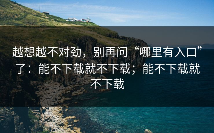 越想越不对劲,别再问“哪里有入口”了:能不下载就不下载;能不下载就不下载 越想越不对劲,别再问“哪里有入口”了:能不下载就不下载;能不下载就不下载