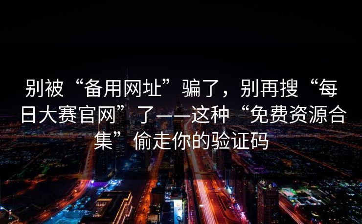 别被“备用网址”骗了,别再搜“每日大赛官网”了——这种“免费资源合集”偷走你的验证码 别被“备用网址”骗了,别再搜“每日大赛官网”了——这种“免费资源合集”偷走你的验证码