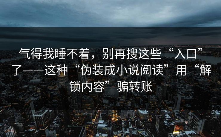 气得我睡不着,别再搜这些“入口”了——这种“伪装成小说阅读”用“解锁内容”骗转账 气得我睡不着,别再搜这些“入口”了——这种“伪装成小说阅读”用“解锁内容”骗转账