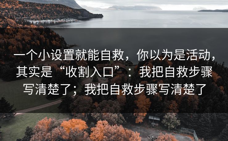 一个小设置就能自救,你以为是活动,其实是“收割入口”:我把自救步骤写清楚了;我把自救步骤写清楚了 一个小设置就能自救,你以为是活动,其实是“收割入口”:我把自救步骤写清楚了;我把自救步骤写清楚了