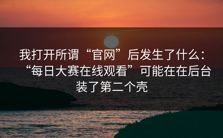我打开所谓“官网”后发生了什么:“每日大赛在线观看”可能在在后台装了第二个壳 我打开所谓“官网”后发生了什么:“每日大赛在线观看”可能在在后台装了第二个壳