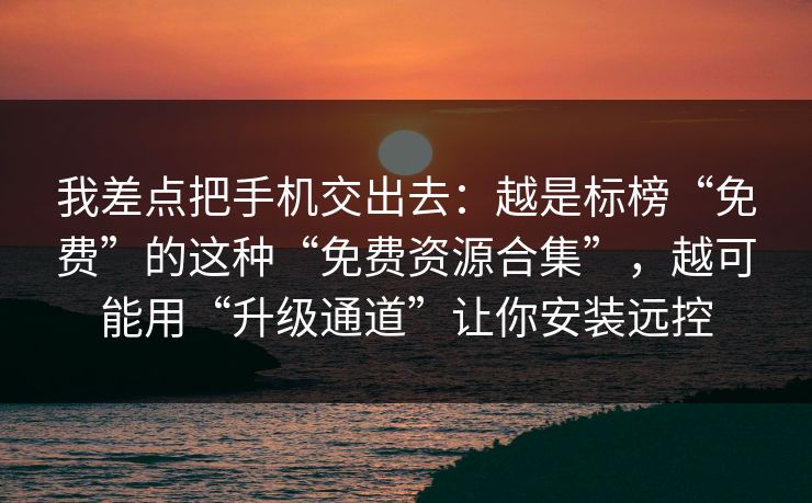 我差点把手机交出去：越是标榜“免费”的这种“免费资源合集”，越可能用“升级通道”让你安装远控