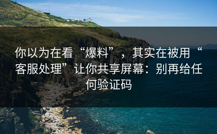 你以为在看“爆料”，其实在被用“客服处理”让你共享屏幕：别再给任何验证码