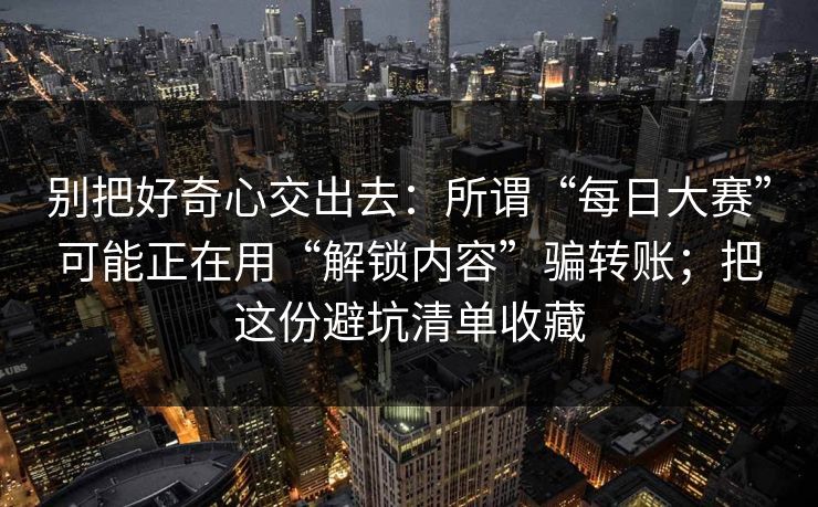 别把好奇心交出去:所谓“每日大赛”可能正在用“解锁内容”骗转账;把这份避坑清单收藏 别把好奇心交出去:所谓“每日大赛”可能正在用“解锁内容”骗转账;把这份避坑清单收藏