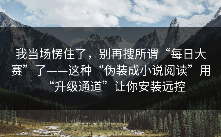我当场愣住了,别再搜所谓“每日大赛”了——这种“伪装成小说阅读”用“升级通道”让你安装远控 我当场愣住了,别再搜所谓“每日大赛”了——这种“伪装成小说阅读”用“升级通道”让你安装远控
