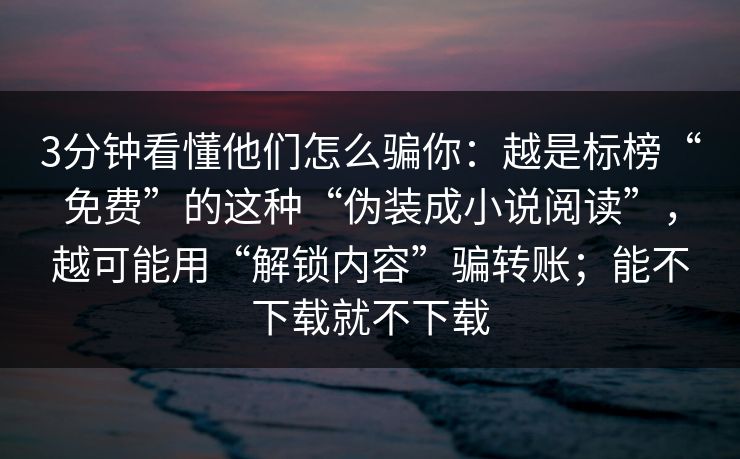 3分钟看懂他们怎么骗你:越是标榜“免费”的这种“伪装成小说阅读”,越可能用“解锁内容”骗转账;能不下载就不下载 3分钟看懂他们怎么骗你:越是标榜“免费”的这种“伪装成小说阅读”,越可能用“解锁内容”骗转账;能不下载就不下载