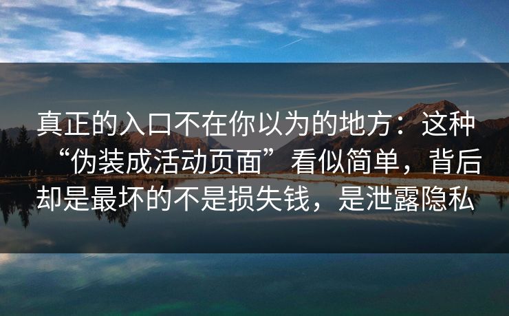 真正的入口不在你以为的地方：这种“伪装成活动页面”看似简单，背后却是最坏的不是损失钱，是泄露隐私