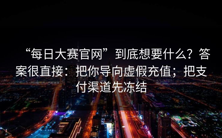 “每日大赛官网”到底想要什么?答案很直接:把你导向虚假充值;把支付渠道先冻结 “每日大赛官网”到底想要什么?答案很直接:把你导向虚假充值;把支付渠道先冻结