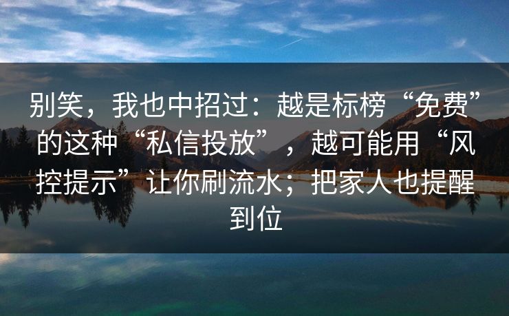 别笑,我也中招过:越是标榜“免费”的这种“私信投放”,越可能用“风控提示”让你刷流水;把家人也提醒到位 别笑,我也中招过:越是标榜“免费”的这种“私信投放”,越可能用“风控提示”让你刷流水;把家人也提醒到位
