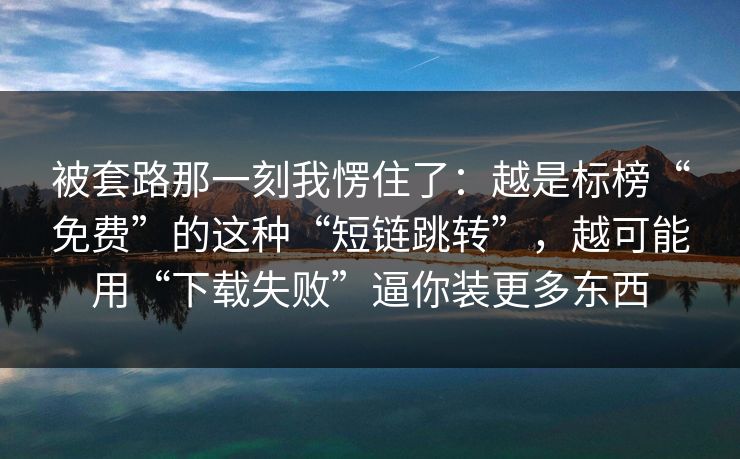 被套路那一刻我愣住了:越是标榜“免费”的这种“短链跳转”,越可能用“下载失败”逼你装更多东西 被套路那一刻我愣住了:越是标榜“免费”的这种“短链跳转”,越可能用“下载失败”逼你装更多东西