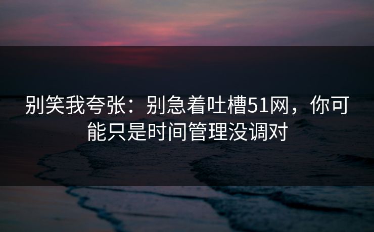 别笑我夸张：别急着吐槽51网，你可能只是时间管理没调对