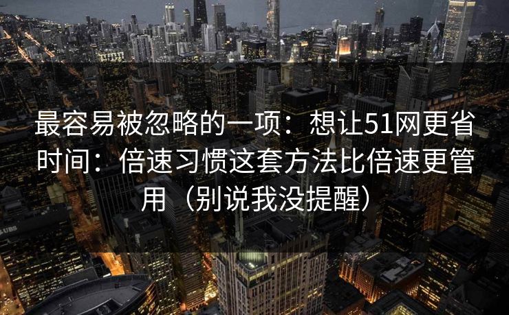 最容易被忽略的一项:想让51网更省时间:倍速习惯这套方法比倍速更管用(别说我没提醒) 最容易被忽略的一项:想让51网更省时间:倍速习惯这套方法比倍速更管用(别说我没提醒)