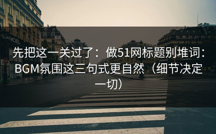 先把这一关过了：做51网标题别堆词：BGM氛围这三句式更自然（细节决定一切）