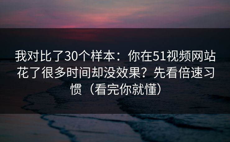 我对比了30个样本:你在51视频网站花了很多时间却没效果?先看倍速习惯(看完你就懂) 我对比了30个样本:你在51视频网站花了很多时间却没效果?先看倍速习惯(看完你就懂)