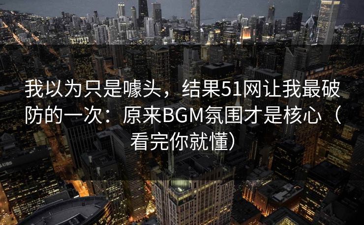我以为只是噱头,结果51网让我最破防的一次:原来BGM氛围才是核心(看完你就懂) 我以为只是噱头,结果51网让我最破防的一次:原来BGM氛围才是核心(看完你就懂)