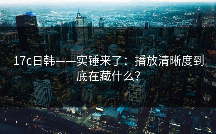 17c日韩——实锤来了：播放清晰度到底在藏什么？